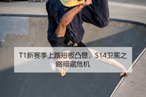 T1新赛季上路短板凸显，S14卫冕之路暗藏危机