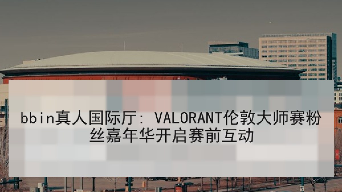 bbin真人国际厅: VALORANT伦敦大师赛粉丝嘉年华开启赛前互动