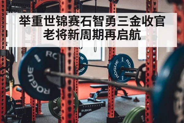 举重世锦赛石智勇三金收官老将新周期再启航